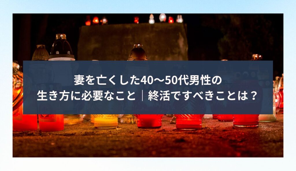 妻を亡くした40〜50代男性の生き方に必要なこと｜終活ですべきことは？